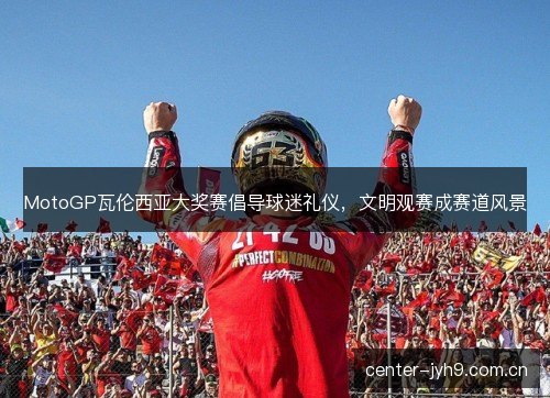 MotoGP瓦伦西亚大奖赛倡导球迷礼仪,文明观赛成赛道风景 MotoGP瓦伦西亚大奖赛倡导球迷礼仪,文明观赛成赛道风景